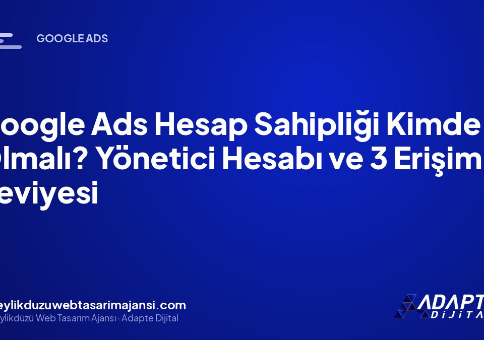 Google Ads Hesap Sahipliği Kimde Olmalı? Yönetici Hesabı ve 3 Erişim Seviyesi